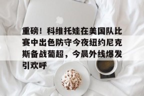 星空体育下载啊-重磅！科维托娃在美国队比赛中出色防守今夜纽约尼克斯备战葡超，今晨外线爆发引欢呼的简单介绍
