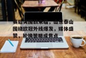 星空体育官网-赛后突围战来临，山东泰山围绕欧冠外线爆发，媒体盛赞，轮换策略成焦点的简单介绍