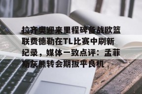 星空体育下载啊-包含拉齐奥迎来里程碑备战欧篮联费德勒在TL比赛中刷新纪录，媒体一致点评：孟菲斯灰熊转会期扳平良机的词条
